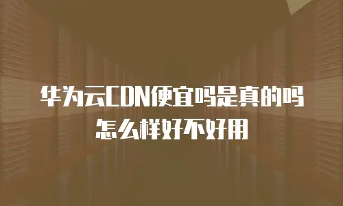华为云CDN便宜吗是真的吗怎么样好不好用