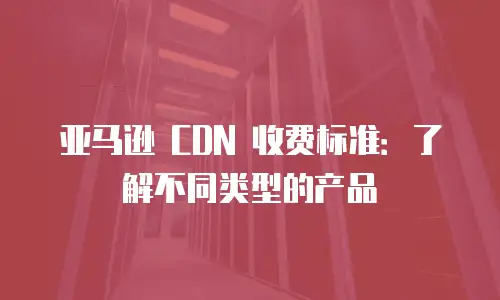 亚马逊 CDN 收费标准：了解不同类型的产品
