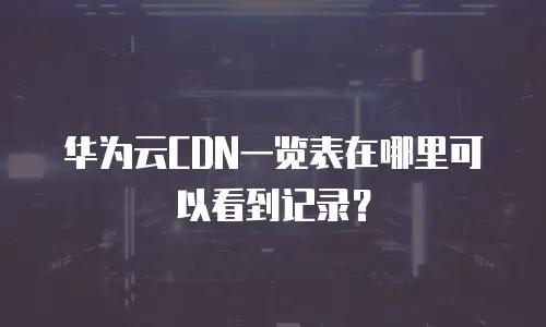 华为云CDN一览表在哪里可以看到记录？