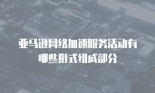 亚马逊网络加速服务活动有哪些形式组成部分