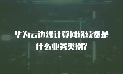 华为云边缘计算网络续费是什么业务类别?