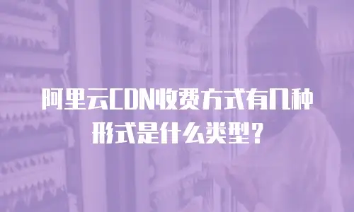 阿里云CDN收费方式有几种形式是什么类型？