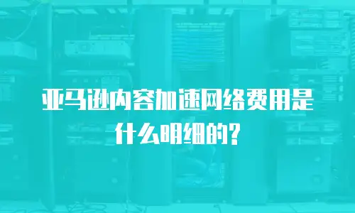 亚马逊内容加速网络费用是什么明细的?