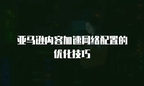 亚马逊内容加速网络配置的优化技巧