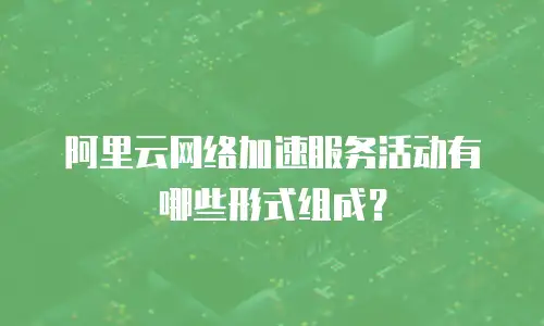 阿里云网络加速服务活动有哪些形式组成？