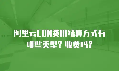 阿里云CDN费用结算方式有哪些类型？收费吗？