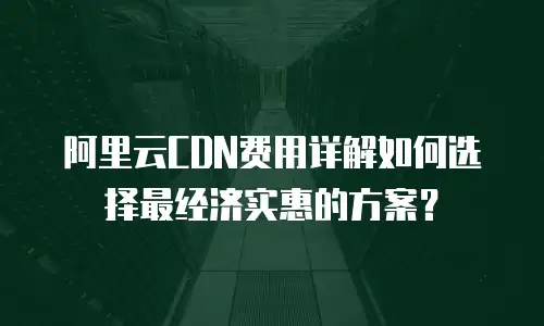 阿里云CDN费用详解如何选择最经济实惠的方案？