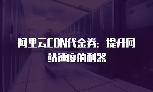 阿里云CDN代金券：提升网站速度的利器
