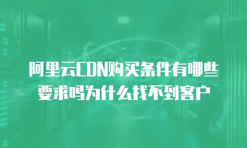 阿里云CDN购买条件有哪些要求吗为什么找不到客户