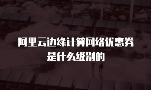 阿里云边缘计算网络优惠券是什么级别的