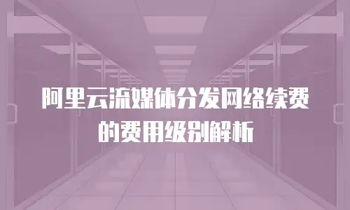 阿里云流媒体分发网络续费的费用级别解析