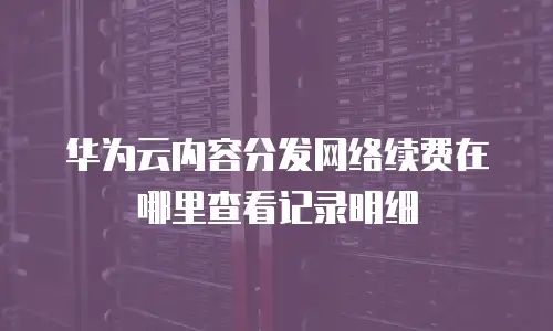 华为云内容分发网络续费在哪里查看记录明细