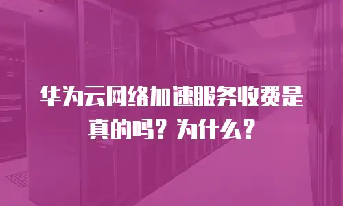 华为云网络加速服务收费是真的吗？为什么？