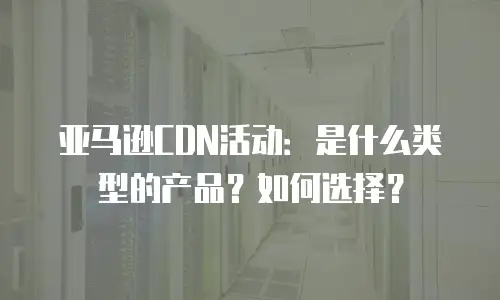 亚马逊CDN活动：是什么类型的产品？如何选择？