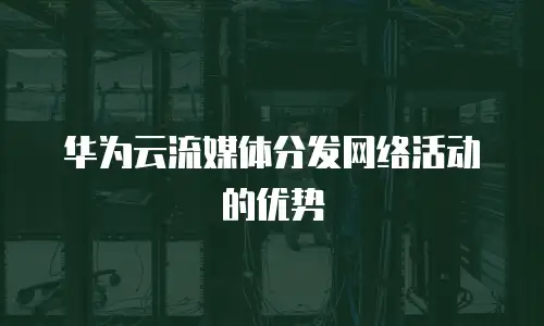 华为云流媒体分发网络活动的优势