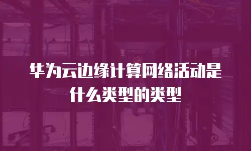 华为云边缘计算网络活动是什么类型的类型