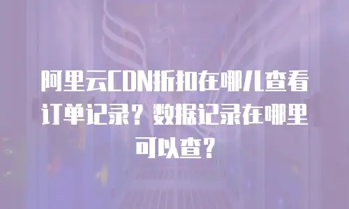 阿里云CDN折扣在哪儿查看订单记录？数据记录在哪里可以查？