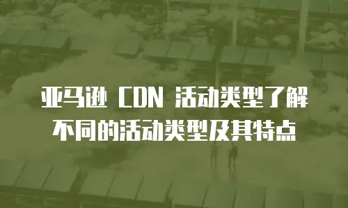 亚马逊 CDN 活动类型了解不同的活动类型及其特点