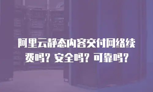 阿里云静态内容交付网络续费吗？安全吗？可靠吗？