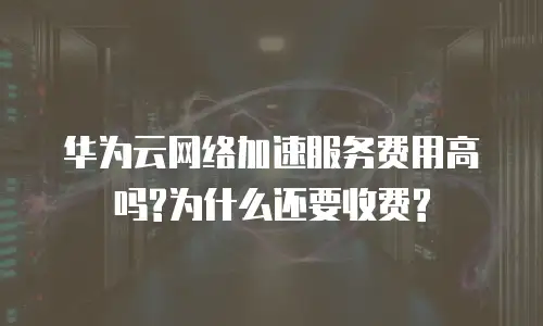 华为云网络加速服务费用高吗?为什么还要收费?