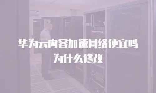 华为云内容加速网络便宜吗为什么修改