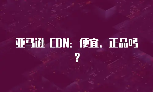 亚马逊 CDN：便宜、正品吗？