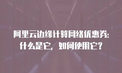阿里云边缘计算网络优惠券：什么是它，如何使用它？
