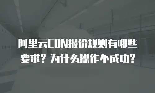 阿里云CDN报价规则有哪些要求？为什么操作不成功？