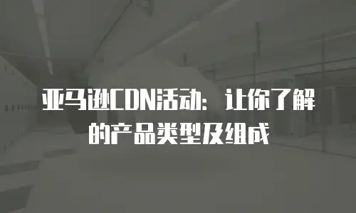 亚马逊CDN活动：让你了解的产品类型及组成