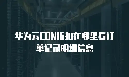 华为云CDN折扣在哪里看订单记录明细信息