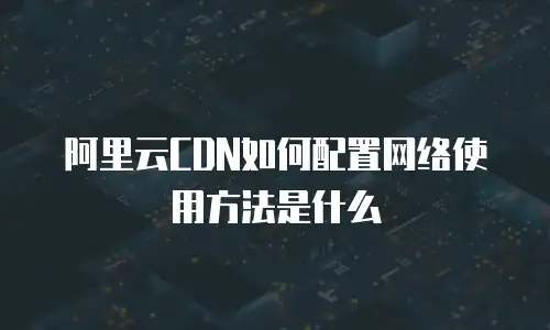 阿里云CDN如何配置网络使用方法是什么