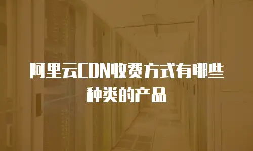 阿里云CDN收费方式有哪些种类的产品
