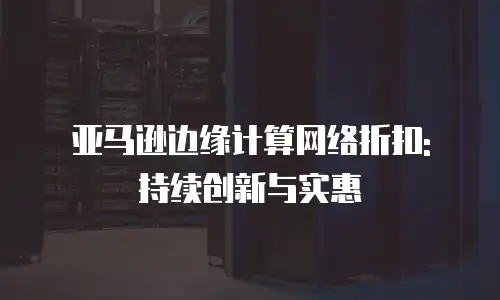 亚马逊边缘计算网络折扣: 持续创新与实惠