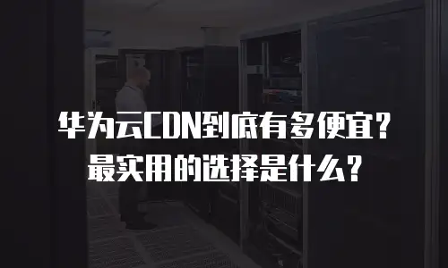 华为云CDN到底有多便宜？最实用的选择是什么？