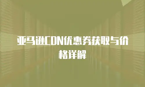 亚马逊CDN优惠券获取与价格详解