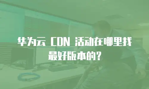 华为云 CDN 活动在哪里找最好版本的？