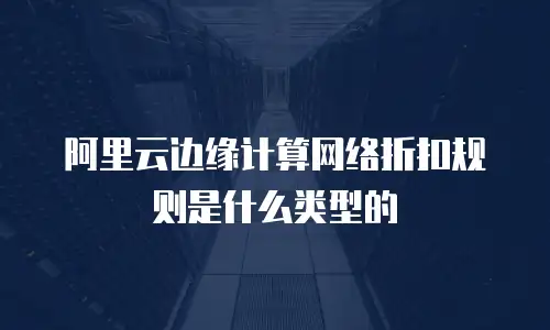 阿里云边缘计算网络折扣规则是什么类型的