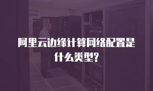 阿里云边缘计算网络配置是什么类型?