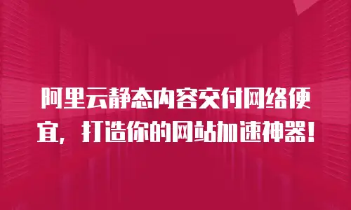 阿里云静态内容交付网络便宜，打造你的网站加速神器！