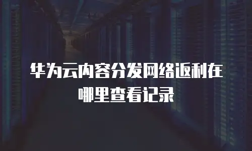 华为云内容分发网络返利在哪里查看记录