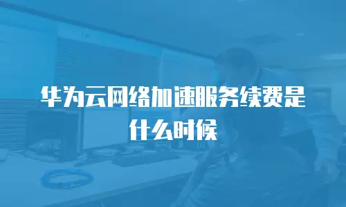 华为云网络加速服务续费是什么时候