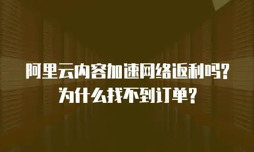  阿里云内容加速网络返利吗?为什么找不到订单?