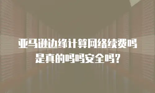 亚马逊边缘计算网络续费吗是真的吗吗安全吗？