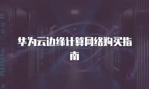 华为云边缘计算网络购买指南