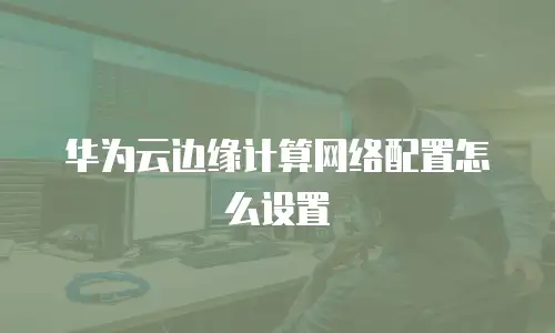 华为云边缘计算网络配置怎么设置