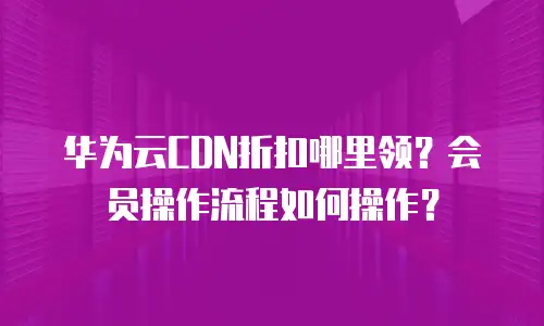 华为云CDN折扣哪里领？会员操作流程如何操作？