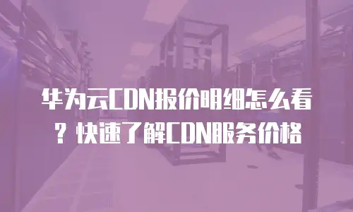 华为云CDN报价明细怎么看？快速了解CDN服务价格