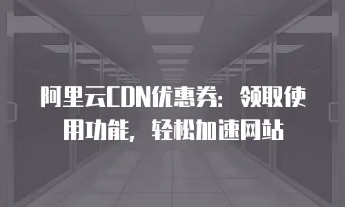 阿里云CDN优惠券：领取使用功能，轻松加速网站