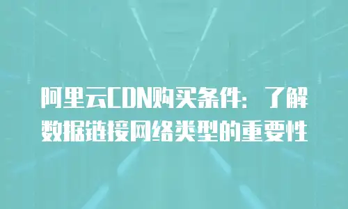 阿里云CDN购买条件：了解数据链接网络类型的重要性
