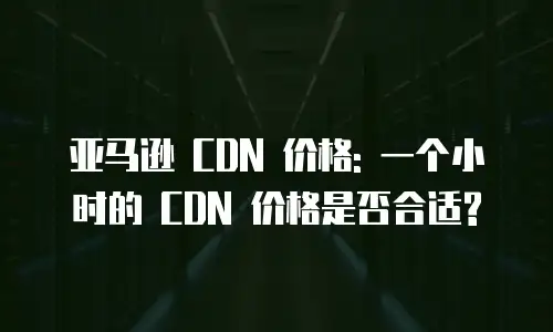 亚马逊 CDN 价格: 一个小时的 CDN 价格是否合适?